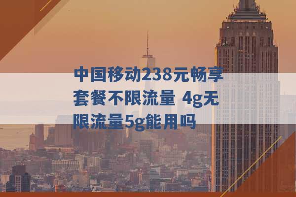 中国移动238元畅享套餐不限流量 4g无限流量5g能用吗 -第1张图片-电信联通移动号卡网