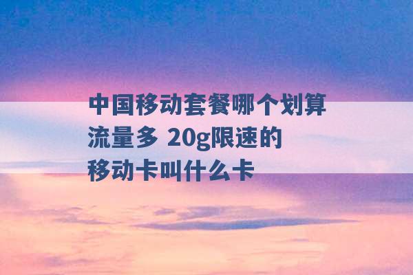 中国移动套餐哪个划算流量多 20g限速的移动卡叫什么卡 -第1张图片-电信联通移动号卡网