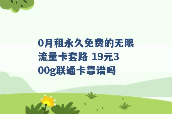 0月租永久免费的无限流量卡套路 19元300g联通卡靠谱吗 -第1张图片-电信联通移动号卡网