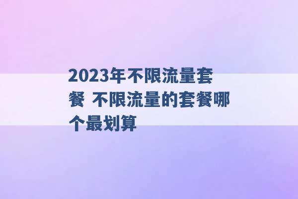 2023年不限流量套餐 不限流量的套餐哪个最划算 -第1张图片-电信联通移动号卡网