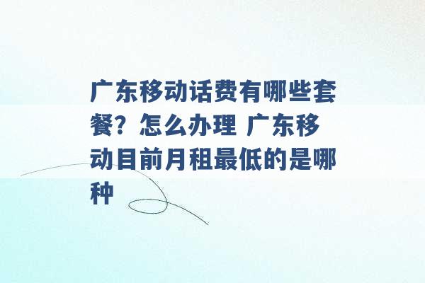 广东移动话费有哪些套餐？怎么办理 广东移动目前月租最低的是哪种 -第1张图片-电信联通移动号卡网