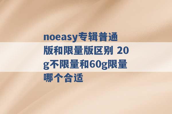 noeasy专辑普通版和限量版区别 20g不限量和60g限量哪个合适 -第1张图片-电信联通移动号卡网