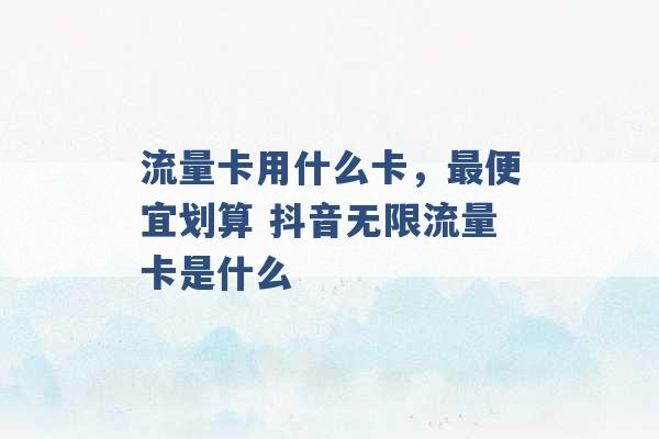 流量卡用什么卡，最便宜划算 抖音无限流量卡是什么 -第1张图片-电信联通移动号卡网