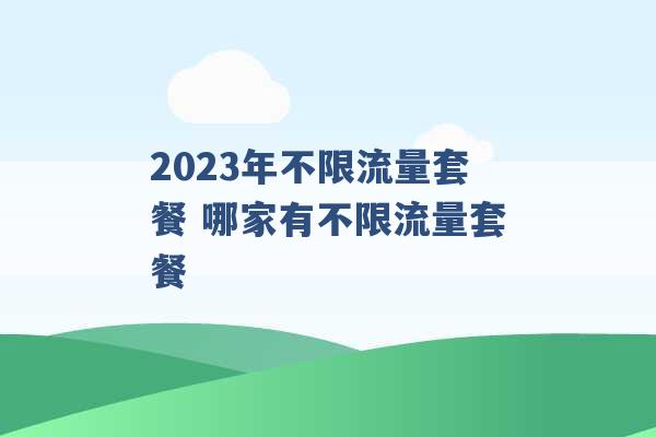 2023年不限流量套餐 哪家有不限流量套餐 -第1张图片-电信联通移动号卡网