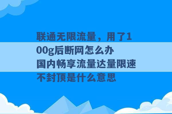 联通无限流量，用了100g后断网怎么办 国内畅享流量达量限速不封顶是什么意思 -第1张图片-电信联通移动号卡网