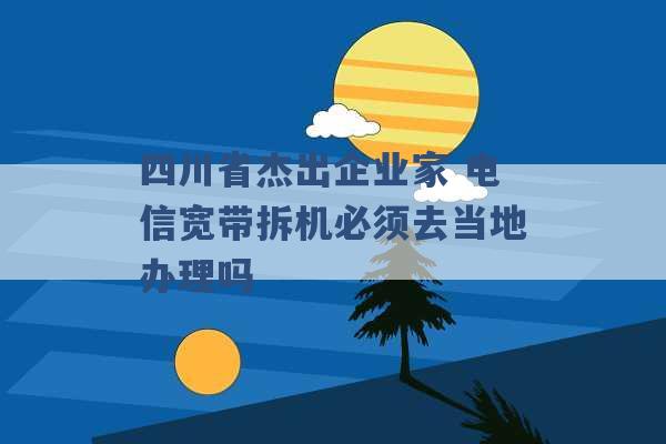 四川省杰出企业家 电信宽带拆机必须去当地办理吗 -第1张图片-电信联通移动号卡网