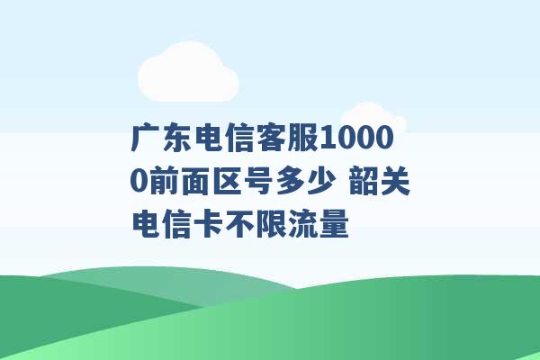 广东电信客服10000前面区号多少 韶关电信卡不限流量 -第1张图片-电信联通移动号卡网