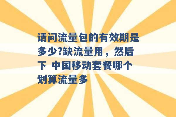 请问流量包的有效期是多少?缺流量用，然后下 中国移动套餐哪个划算流量多 -第1张图片-电信联通移动号卡网