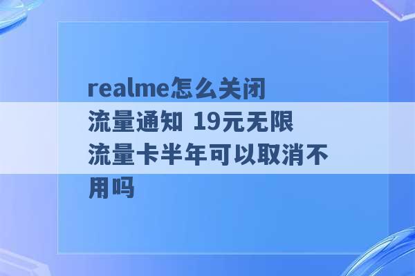 realme怎么关闭流量通知 19元无限流量卡半年可以取消不用吗 -第1张图片-电信联通移动号卡网