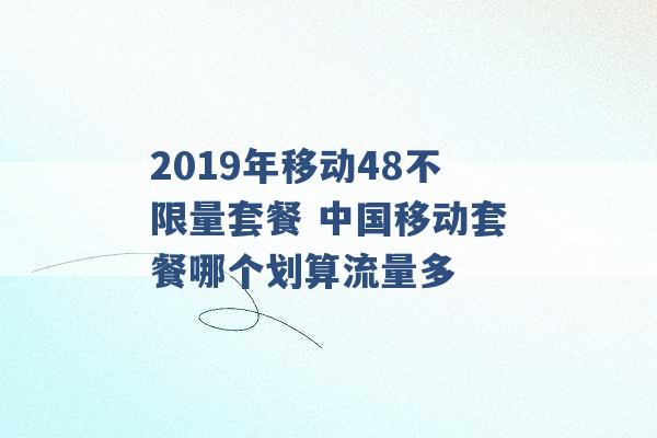 2019年移动48不限量套餐 中国移动套餐哪个划算流量多 -第1张图片-电信联通移动号卡网