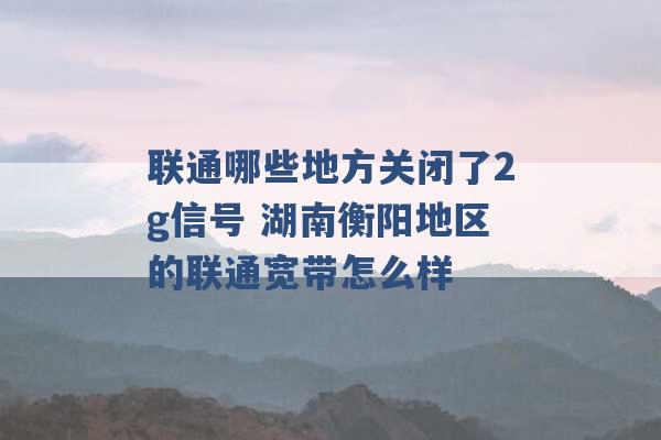 联通哪些地方关闭了2g信号 湖南衡阳地区的联通宽带怎么样 -第1张图片-电信联通移动号卡网