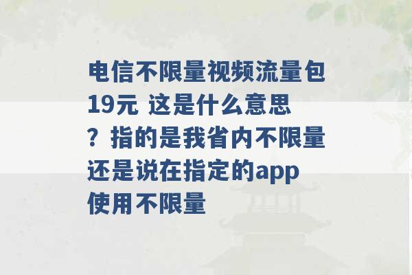 电信不限量视频流量包19元 这是什么意思？指的是我省内不限量还是说在指定的app使用不限量 -第1张图片-电信联通移动号卡网