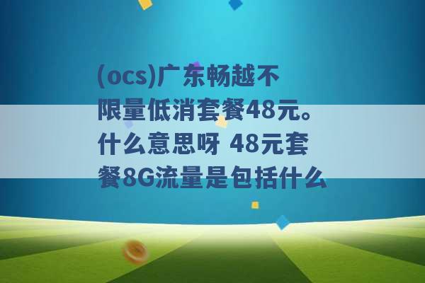 (ocs)广东畅越不限量低消套餐48元。什么意思呀 48元套餐8G流量是包括什么 -第1张图片-电信联通移动号卡网