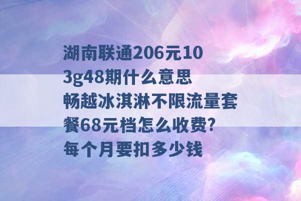 湖南联通206元103g48期什么意思 畅越冰淇淋不限流量套餐68元档怎么收费?每个月要扣多少钱 -第1张图片-电信联通移动号卡网