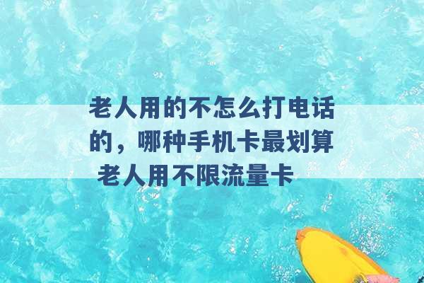 老人用的不怎么打电话的，哪种手机卡最划算 老人用不限流量卡 -第1张图片-电信联通移动号卡网