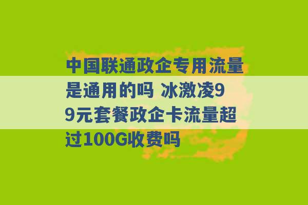 中国联通政企专用流量是通用的吗 冰激凌99元套餐政企卡流量超过100G收费吗 -第1张图片-电信联通移动号卡网