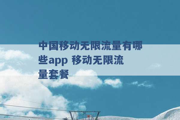 中国移动无限流量有哪些app 移动无限流量套餐 -第1张图片-电信联通移动号卡网