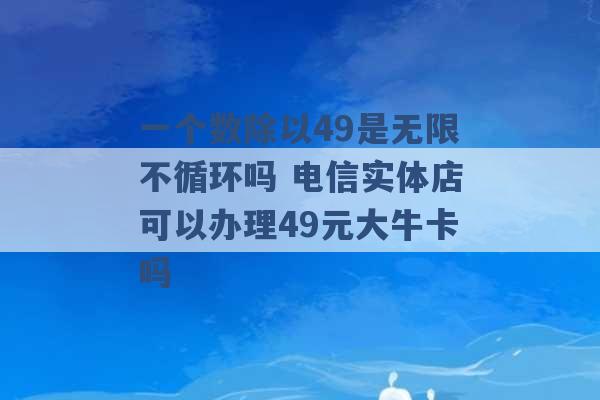 一个数除以49是无限不循环吗 电信实体店可以办理49元大牛卡吗 -第1张图片-电信联通移动号卡网