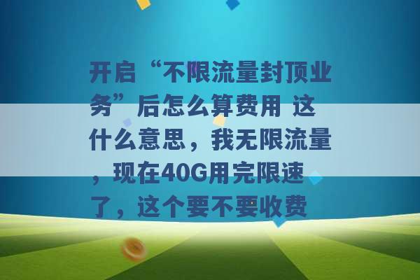 开启“不限流量封顶业务”后怎么算费用 这什么意思，我无限流量，现在40G用完限速了，这个要不要收费 -第1张图片-电信联通移动号卡网