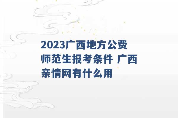 2023广西地方公费师范生报考条件 广西亲情网有什么用 -第1张图片-电信联通移动号卡网