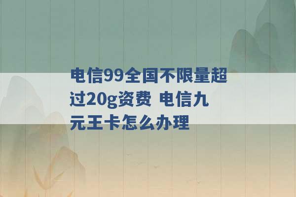 电信99全国不限量超过20g资费 电信九元王卡怎么办理 -第1张图片-电信联通移动号卡网