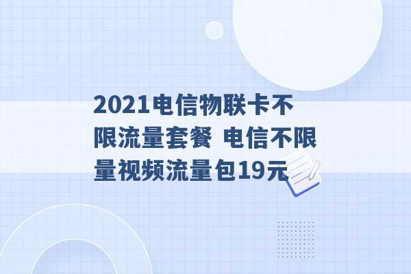 2021电信物联卡不限流量套餐 电信不限量视频流量包19元 -第1张图片-电信联通移动号卡网