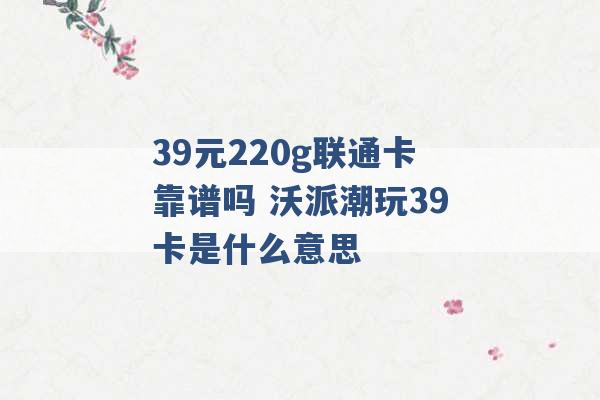 39元220g联通卡靠谱吗 沃派潮玩39卡是什么意思 -第1张图片-电信联通移动号卡网