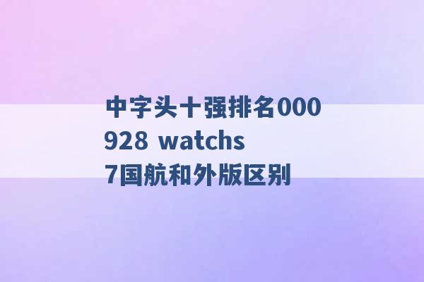 中字头十强排名000928 watchs7国航和外版区别 -第1张图片-电信联通移动号卡网