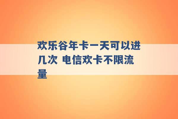 欢乐谷年卡一天可以进几次 电信欢卡不限流量 -第1张图片-电信联通移动号卡网