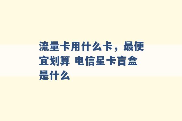 流量卡用什么卡，最便宜划算 电信星卡盲盒是什么 -第1张图片-电信联通移动号卡网