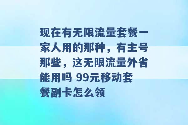 现在有无限流量套餐一家人用的那种，有主号那些，这无限流量外省能用吗 99元移动套餐副卡怎么领 -第1张图片-电信联通移动号卡网