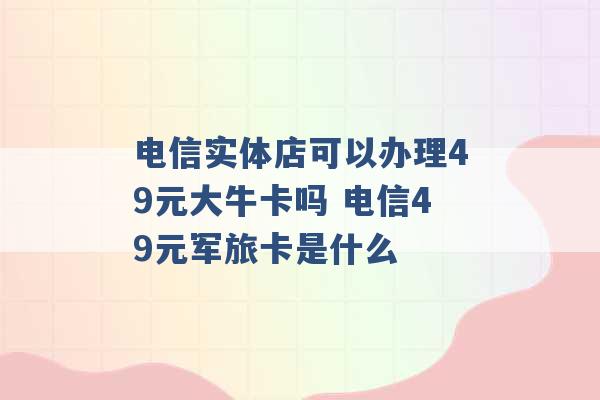 电信实体店可以办理49元大牛卡吗 电信49元军旅卡是什么 -第1张图片-电信联通移动号卡网