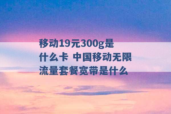 移动19元300g是什么卡 中国移动无限流量套餐宽带是什么 -第1张图片-电信联通移动号卡网