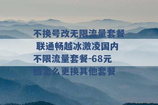 不换号改无限流量套餐 联通畅越冰激凌国内不限流量套餐-68元档怎么更换其他套餐 -第1张图片-电信联通移动号卡网