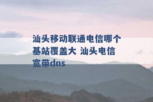 汕头移动联通电信哪个基站覆盖大 汕头电信宽带dns -第1张图片-电信联通移动号卡网