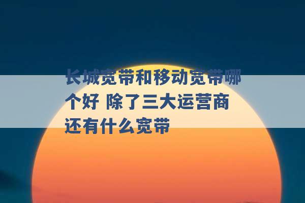 长城宽带和移动宽带哪个好 除了三大运营商还有什么宽带 -第1张图片-电信联通移动号卡网