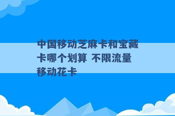 中国移动芝麻卡和宝藏卡哪个划算 不限流量移动花卡 -第1张图片-电信联通移动号卡网