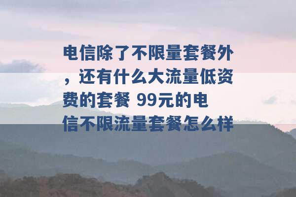 电信除了不限量套餐外，还有什么大流量低资费的套餐 99元的电信不限流量套餐怎么样 -第1张图片-电信联通移动号卡网