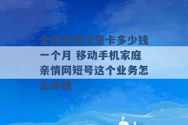 全国无限流量卡多少钱一个月 移动手机家庭亲情网短号这个业务怎么办理 -第1张图片-电信联通移动号卡网