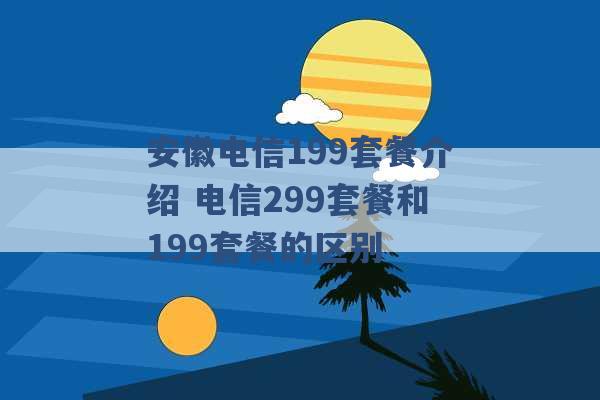 安徽电信199套餐介绍 电信299套餐和199套餐的区别 -第1张图片-电信联通移动号卡网