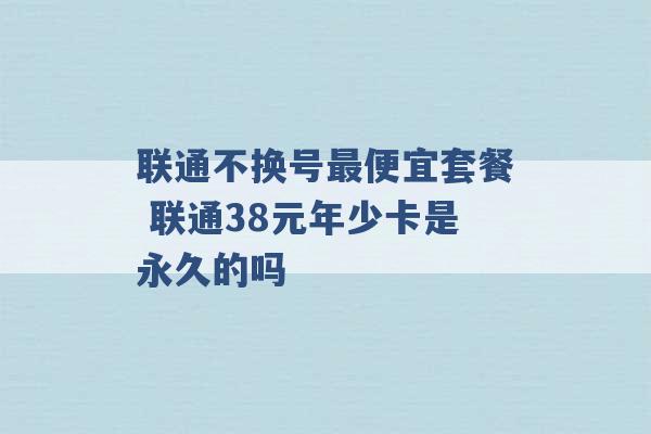 联通不换号最便宜套餐 联通38元年少卡是永久的吗 -第1张图片-电信联通移动号卡网