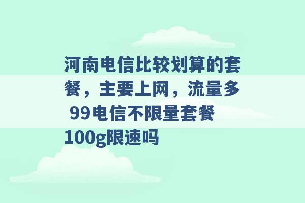 河南电信比较划算的套餐，主要上网，流量多 99电信不限量套餐100g限速吗 -第1张图片-电信联通移动号卡网