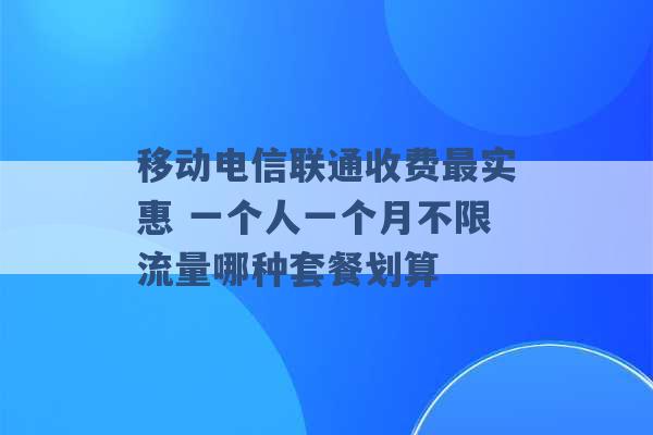 移动电信联通收费最实惠 一个人一个月不限流量哪种套餐划算 -第1张图片-电信联通移动号卡网