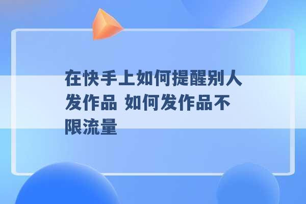 在快手上如何提醒别人发作品 如何发作品不限流量 -第1张图片-电信联通移动号卡网