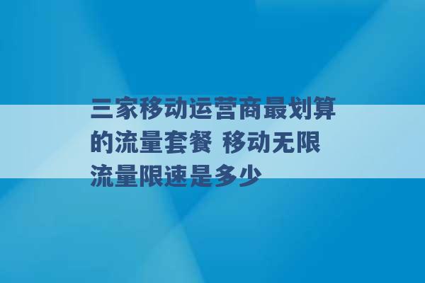 三家移动运营商最划算的流量套餐 移动无限流量限速是多少 -第1张图片-电信联通移动号卡网