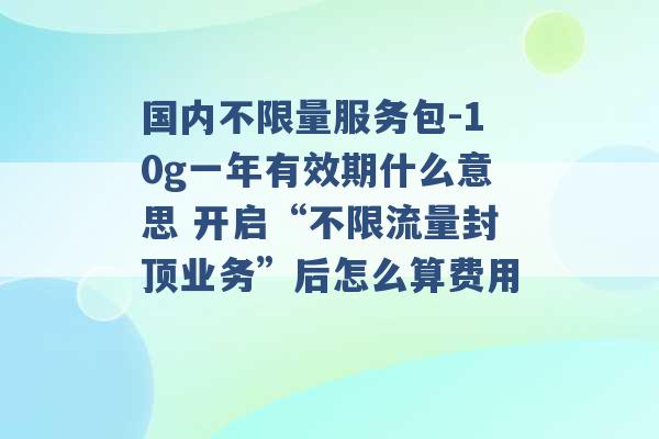 国内不限量服务包-10g一年有效期什么意思 开启“不限流量封顶业务”后怎么算费用 -第1张图片-电信联通移动号卡网