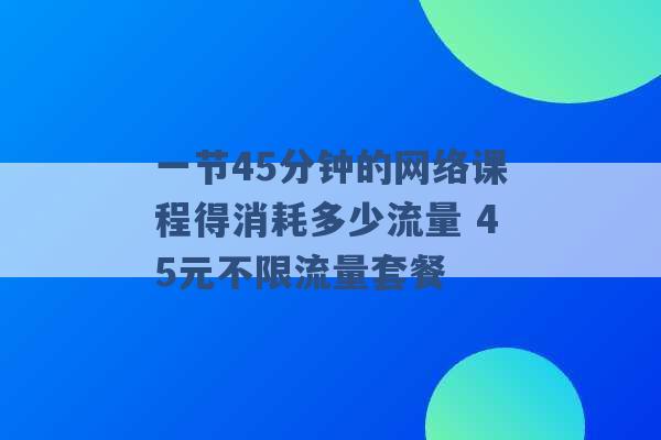 一节45分钟的网络课程得消耗多少流量 45元不限流量套餐 -第1张图片-电信联通移动号卡网