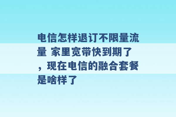 电信怎样退订不限量流量 家里宽带快到期了，现在电信的融合套餐是啥样了 -第1张图片-电信联通移动号卡网