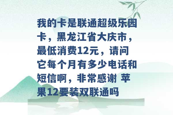 我的卡是联通超级乐园卡，黑龙江省大庆市，最低消费12元，请问它每个月有多少电话和短信啊，非常感谢 苹果12要装双联通吗 -第1张图片-电信联通移动号卡网