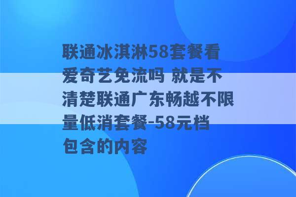 联通冰淇淋58套餐看爱奇艺免流吗 就是不清楚联通广东畅越不限量低消套餐-58元档包含的内容 -第1张图片-电信联通移动号卡网